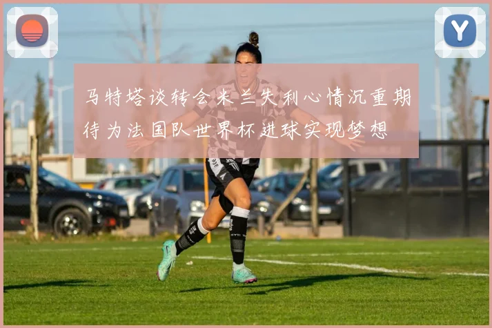马特塔谈转会米兰失利心情沉重期待为法国队世界杯进球实现梦想