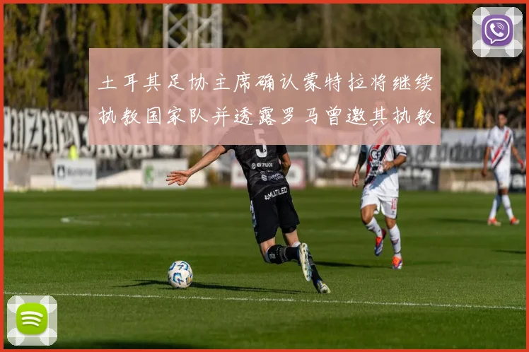 土耳其足协主席确认蒙特拉将继续执教国家队并透露罗马曾邀其执教