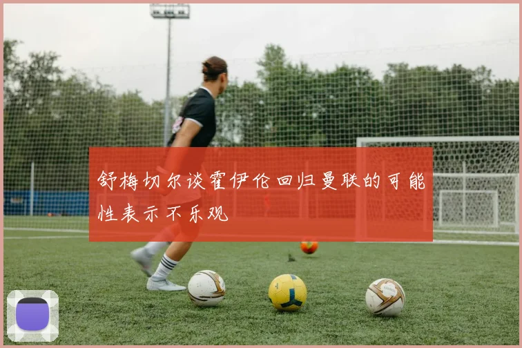 舒梅切尔谈霍伊伦回归曼联的可能性表示不乐观