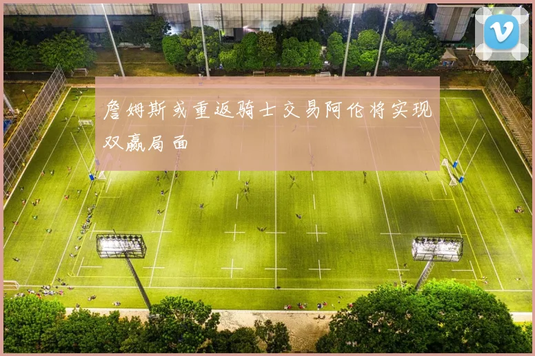 詹姆斯或重返骑士交易阿伦将实现双赢局面