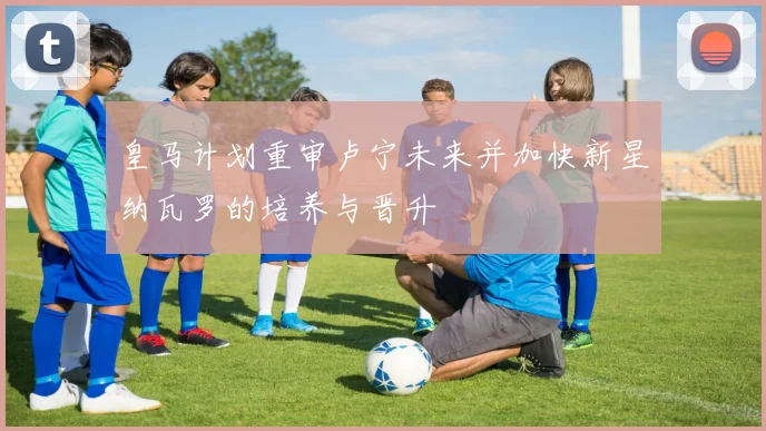 皇马计划重审卢宁未来并加快新星纳瓦罗的培养与晋升
