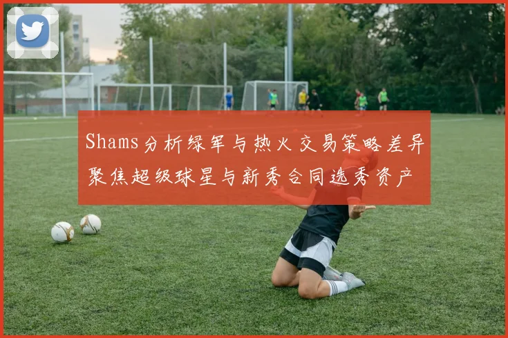 Shams分析绿军与热火交易策略差异聚焦超级球星与新秀合同选秀资产