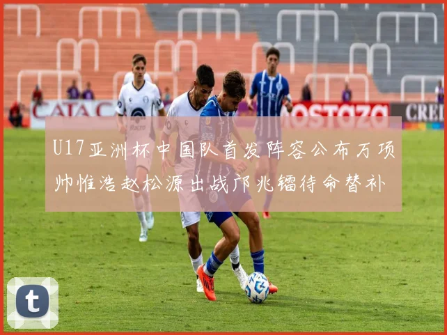 U17亚洲杯中国队首发阵容公布万项帅惟浩赵松源出战邝兆镭待命替补