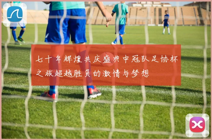 七十年辉煌共庆盛典中冠队足协杯之旅超越胜负的激情与梦想