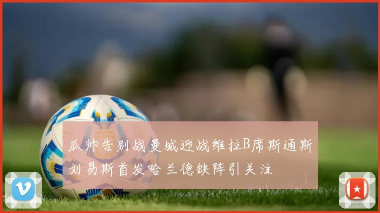 瓜帅告别战曼城迎战维拉B席斯通斯刘易斯首发哈兰德缺阵引关注
