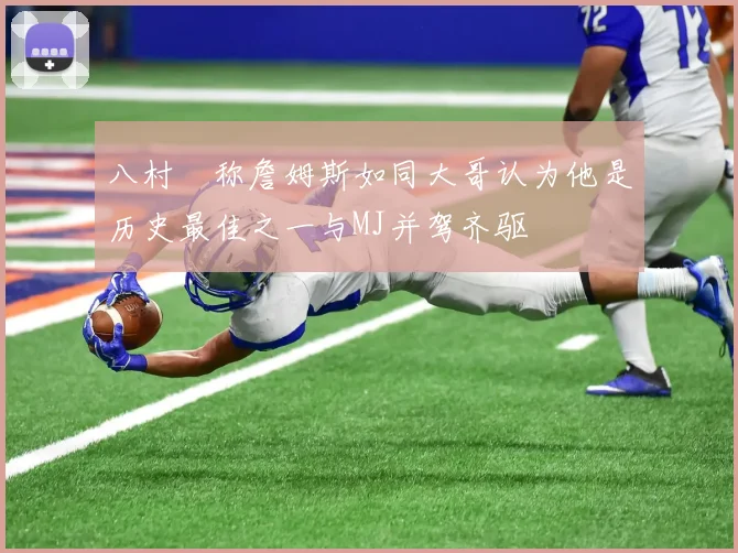 八村塁称詹姆斯如同大哥认为他是历史最佳之一与MJ并驾齐驱