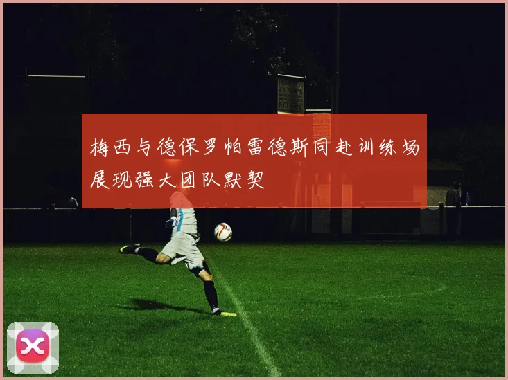 梅西与德保罗帕雷德斯同赴训练场展现强大团队默契
