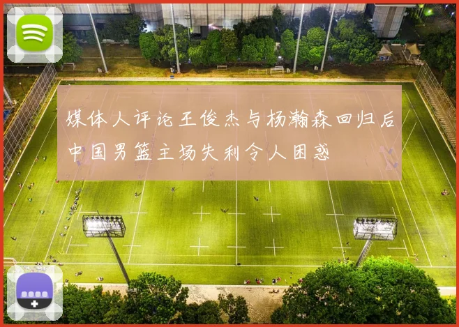 媒体人评论王俊杰与杨瀚森回归后中国男篮主场失利令人困惑