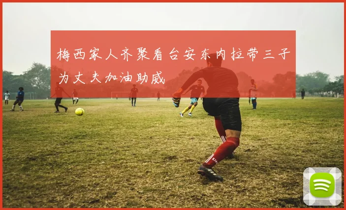 梅西家人齐聚看台安东内拉带三子为丈夫加油助威