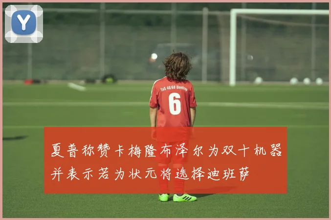 夏普称赞卡梅隆布泽尔为双十机器并表示若为状元将选择迪班萨