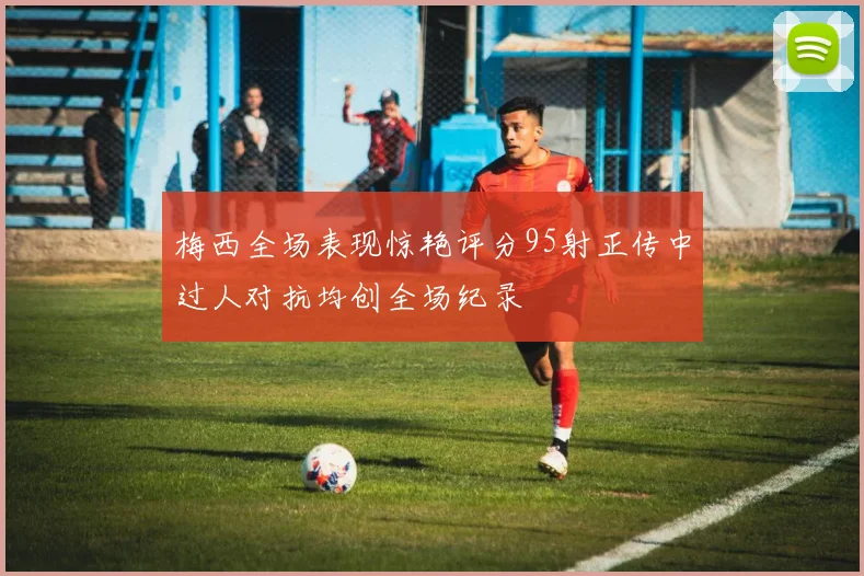 梅西全场表现惊艳评分95射正传中过人对抗均创全场纪录