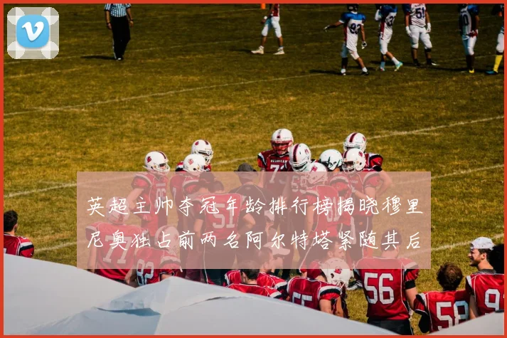 英超主帅夺冠年龄排行榜揭晓穆里尼奥独占前两名阿尔特塔紧随其后