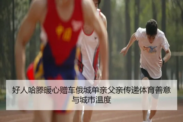 好人哈滕暖心赠车俄城单亲父亲传递体育善意与城市温度